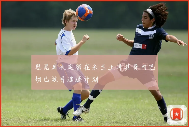 恩昆库决定留在米兰土耳其费内巴切已放弃追逐计划