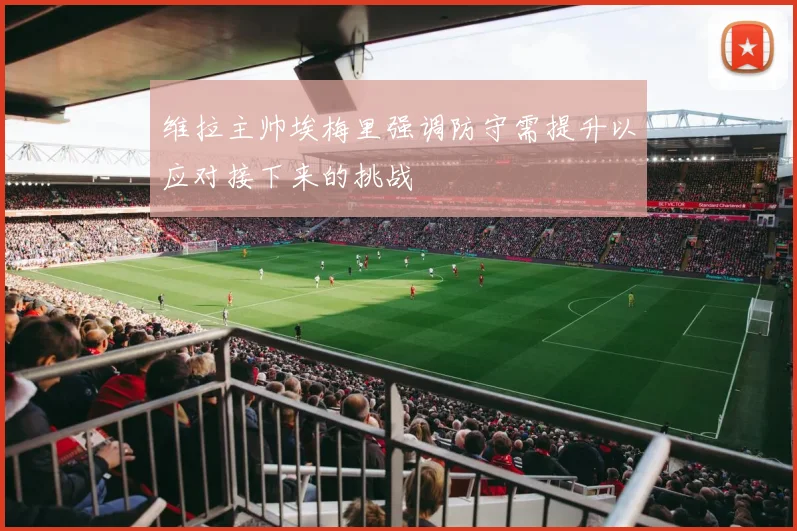 维拉主帅埃梅里强调防守需提升以应对接下来的挑战