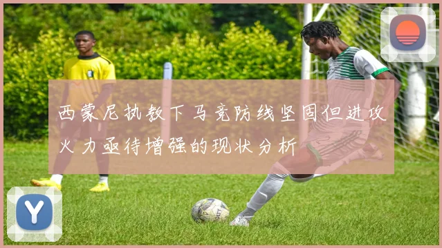 西蒙尼执教下马竞防线坚固但进攻火力亟待增强的现状分析